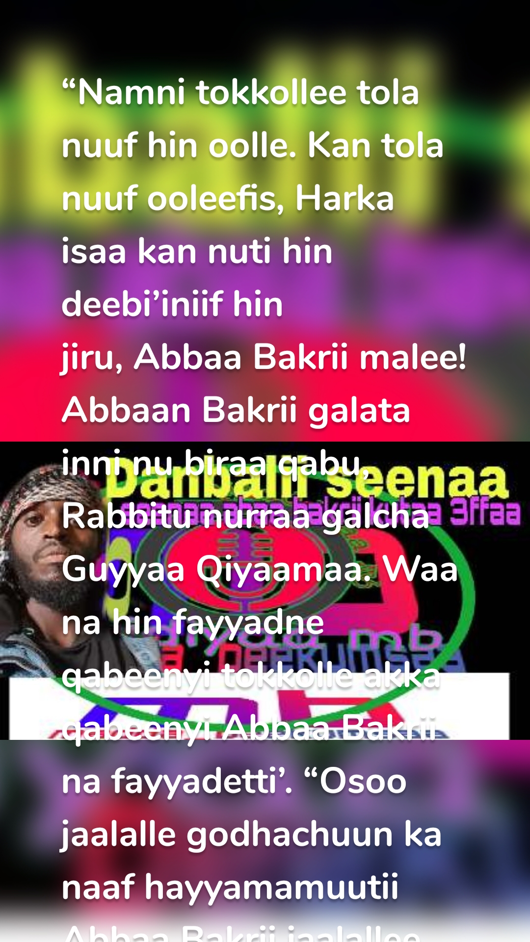 
“Namni tokkollee tola nuuf hin oolle. Kan tola nuuf ooleefis, Harka isaa kan nuti hin deebi’iniif hin jiru, Abbaa Bakrii malee! Abbaan Bakrii galata inni nu biraa qabu, Rabbitu nurraa galcha Guyyaa Qiyaamaa. Waa na hin fayyadne qabeenyi tokkolle akka qabeenyi Abbaa Bakrii na fayyadetti’. “Osoo jaalalle godhachuun ka naaf hayyamamuutii Abbaa Bakrii jaalallee godhadha.” jedhan Rasuulli s.a.w.

Abbaan Bakrii nama sadrkaan isaa Rabbii fi Muslimtoota birattis ol fuudhame dha. Sababaa waan Nabi Rabbiiti s.a.w tumsef guyyaa namni isa xiqqeesse, Nama dhugoomse Nabi Rabbii, guyyaa namni isa kijibsiisee, Nama Rabbitti amane guyyaa namni itti kafare. Innii irra caalaa Sahaabaati. Wal dhabbii tokkoon maletti.

Aduun waa hin baane, Waallee hin dhiine, Erga Ambiyootaa fi Rusultootaati. Nama Abbaa Bakrii irra gaarii taherratti jedhama.

Inni warra dura amaneeti dhiirarraa, Nama iimaanni isaa iimaana ummata Muhammadiin s.a.w madaalamee caalee argameedha. Inni nama Rabbi sodaataa fii saalfataa tahe.

Dukkana wallaalaatiifi miidhaa irraa, nama uumaan isaa qulqulluu ta’e. Inni Lubbuu isaatii fi Diinagdeen, Tajaajilaa fi Arjoomaa diin islaamaatii fi ummata Islaamaati. Nama Nabiyyiin s.a.w isa filate akka saahiba isaa tahuuf, guyyaa Makka irra gara Madiinaa godaanan.

Erga Nabi Muhammad s.a.w du’anii booda Araboonni hedduun diin islaamaa keessaa bahan, Gandoota akka Xaa’if, Makkaa fi Madiinaa malee. Yeroo sanis Abbaa Bakriittu islaamummatti deebise.

Yeroo duraatiif Sahaabaa qur’aana walitti qabeedha, Diinagdeetti dantaa dhabaa fi Rabbiin kan hedduu Gabbaruu, sodaatu, kan heedduu of gadi qabuu fi waraanaaf hedduu duuleedha.

Koottaa! seenaa sahabdicha kanaatti hidhanne bulttii teenna itti fakkeeffanne miidhagfanna. Lubbuu teenna iimaanaan kunuunfanne aakiraalle jannataan badhaafamnnee, sahaabotaan olloomnaa.

Abbaan Bakrii erga bara Arbaa (Aamul Fiil) booda wagga lamaa turee biyya Makkaa gosa Teymii jedhamtu keessatti dhalate. Nama haala gaarii irratti guddifameedha. Ijoollummaa isaa irraa kaasee nama dandeettii dubbisuu fi barreessuu qabu. Zamana jaahiliyyaa keessa cubbuu (dilii) hedduu kessatti hin argamne, Farshoos hin dhuugne. Sababaa namticha farshoo dhugee machaahee, harka isaatiin udaan isaa laaqu erga argee laguu ofirratti godhe. Taabotaafis sujuudee (sagadee) hin beeku.

Yeroo tokko erga inni guddatee, booda Abbaan isaa Abu- Quhaafaan fuudhee gama siidaan (taabonni) jirutti geessenii, siidaan tun gabbaramtuu teeti gabbari jedheenii, biraa gara dhufetti deebi’e. Abbaan Bakri immo gabbaramtuu ykn siidaa san itti dhihaatee, “Ani Beelawaadha na nyaachisi, Dheebotaadha na obaasi, an daarawaadha na uffisi.” jedheen. Gabaramtuunis ykn siidaanis dandeetti takkayyu akka hin qabne bare. Waa takka isiin jalaa dubbachuu ykn homaa akka gochuu hin dandeenne sirritti beekee jennaan yeroma san dhakaa itti darbatee caccabsee biraa deeme.

Abbaan Bakrii gosa Teymii tan laaftuu lakkoofsi isaanii xiqqoo tahe irraa waan dhalateef, taaytaan wahiituu isaaf hin kennamne. Qabeenya xiqqoo qabuun daldala eegalee, qabeenya guddaa horate. Warroota dureeyyi keessatti lakkaawame. Tola oliinsa Rabbiitii fi akkasuma Amanamaa tahuu fi dhugaa dubbachuu isaatiin abbaa qabeenyaa beekkamaa tahe.

Qabeenya isaatiin warroota harka qalleeyyii fi yatiima (warroota maatiin isaanii irraa du’an) fi namoota miidhaman gama qabeenyaa, humnaa fi yaadaatiinis bira dhaabbataa ture. Toliinsa isaa irraa jaalalli ummataa guyyaa irraa gar guyyaatti dabalaa dhufe. Hamma irra jaalatamaa ummata Qureeyshii tahutti erga Nabi Muhammad s.a.w.


Islaamummaa Fi Abbaa Bakrii

Nabi Muhammad s.a.w osoo hin ergamin duras Abbaan Bakrii fi Nabi Muhammad s.a.w jaalala jabaa waliif qabaachaa turan.

Haala jarri lamaan itti wal fakkaatanin keessaa; Dhugaa dubbachuu, Amaanaa namaa tiiksuu, Dalagaa gaggaarii dalaguu, Namaaf quuqamuu, Rakkoo namaatif dhiphachuu fa’a. Nabi Muhammad s.a.w erga islamummatti haadha mu’mintootaa Kadiija intala Kuweylid yaamee, islamooytee, booda Abbaa Bakriis akkuma Rasuullii gara islamummatti yaameen islaamaye.

Erga diin islaamaa qabatee booda, Abbaan Bakrii gara amantaa islaamaatti nama hedduu yaamuu eegale. Namoota hedduttu yaaminsa Abbaa Bakriitin gara islaamummaa dhufe. Keessayyuu; Warroonni kurnan jannataan gammachiifaman keessaa, jaha harka isaa irratti amanan. Guyyaa Qiyaamaa Abbaan Bakrii hojii toltuu isaatii fi mindaa jara islaamsisuun argatellee qabatee dhufa.


Obsa Abbaa Bakrii

Erga Abbaan Bakrii islaamawee booda, Qureeyshiin dararaa fi hammeenya cimaa dhandhamsiisaani turte. Guyyaa sahaabonni namni lakkoofsaan soddomii saddeet kan gahan Nabi Muhammadiin s.a.w biratti walitti qabamanii jennaan, Abbaan Bakrii Nabi Muhammadiin kaanee islaamummaa teenya tana fuldura Qureeyshitti ifa haa goonu jedheen. Nabi Muhammad s.a.w yaa Abbaa Bakrii nuti lakkofsi keenna xiqqoodha jedhee dide. Abban Bakrii ofduuba deebii didee, Rasuula s.a.w kadhaan garaa laafifatee, amansiisuudhan yeroma san Sahaabonni fi Nabi Muhammad s.a.w wal qabatanii gara ka’baa deeman.

 Erga ka’abaa gahanii booda Abbaan Bakrii gara waltajjiitti olbahee ummata naannoo sanii gara islaamummatti yaamuu eegale.

Mushriktoonis battalumatti sochii ummata muslimaa arginaan, Abbaa Bakrii fi muslimtoota reebuu eegalan. Reebicha guyyaa saniitiin akka carraa ta’ee Abbaan Bakrii miidhamni guddoon isa qaqqabde (dhaqabde). Keessattuu nama Utbaa binu Rabii’aa jedhamuun hamma fuulli isaa jijjiiramee wallaalamutti tumame.

Boodaarra warri gosa isaa dhufanii dararaa jalaa isa baraaranii gara mana isaa geessan. Yeroo kanatti Abbaan Bakrii du’aa fi jiruun isaa waan addaan hin baraminiif, warri isa fide gosti isaa gara Qureeyshii deemun Abbaan Bakrii yoo kan du’uu, nullee Utbaa Ilma Rabii’aa hin dhiifnu, Ni ajjeefna, Dhiiga keenya dhiigaan deebifanna jedhanii dhaaddatan.

Gara mana Abbaa Bakrii deebi’anii dubbisuuf yaalanuu, inni garuu gaggabbii irraa kan ka’e dubbachuu hindandeenne hanga galgalaatti. Waan Raajii namatti ta’u immoo akkuma bayfateen gaggabsuu isaa irraa dammaqee haasawuu eegaleen, sagaleen jalaqaba afaan isaati baate, Haadha isaatin “Nabi Muhaammad s.a.w maal tahe kan.” jedhu ture. Haati isaas; “An hin beeku.” jetteenii deebisteef. Abaan Bakarii garuu obsa dhabe. Hamma Nabi Muhammad s.a.w maal akka ta’an barutti, nyaataa fii dhugaatii dhiisuu Rabbiif waadaa seene. Deemiiti Ummu Jamiilin Faaximaa intala Kaxxaab naaf gaafadhu jedheen. Waan Rasuulli ta’e s.a.w.

Haati isaa tole jettee gara mana Faaximaa deemtee, “Abbaan Bakrii; Nabi Muhammed s.a.w maal tahe jedhee si gaafata.” jetteen. Faaximaanis haati Abbaa Bakrii yeroo sanitti islaama waan hin tahiniif basaasummaaf dhufte jettee isii waan shakkiteef, Nabi Muhammadii fi Abbaa Bakriitis eessaa fi maalitti akka jiran hin beeku jettee deebisteef. “Garuu yoo ka si gammachiisu taate, si waliin deemee ilma kee gaafachuu danda’aa?.” jetteenii gaafii dhiheessiteef.

Hayyama haadha Abbaa Bakrii akkuma argatteen waliin gara mana Abbaa Bakrii deemte. Akkuma mana geettee Abbaa Bakrii argiteen, sagalee ol fuutee iyyaa “Rabbii kiyyatti kakadhe! warroonni akkana sirratti dalagan kun kafirtootaa fi warra karaa Rabbii irraa maqe. Aniin tun ni kajeela akka Rabbiin isaan irraa haloo (gadoo) siif bahu.” jetteen. Innis ka isa dhibe: waa’ee isaa osoo hin taane kan Nabi Muhammad s.a.w waan ta’eef, “Nabi Muhammad s.a.w maal ta’e?.” jedhee gafateen. Faaximaanis “Haati tee nu dhageetti. Akkamitti sitti himuu danda’a.” jetteen. Abbaan Bakrii deebisuudhaan.” haadha tiyya irraa homaa hin sodaatin.” jedheen. Isiinis “Nabi Muhammad s.a.w nagaha qaba hin dhiphamin. Hamtuun isa hin qunnamne.” jetteen. Abbaan Bakrii deebisee essaa akka inni jiru gaafateen. Isiinis akka ganda Arqam binu abii Arqam akka jiru itti himte.






Abbaa Bakri akkuma Nabi Muhammad s.a.w essaa akka jiru bareen, “hanga ijaan argutti nyaatas hin nyaadhu, dhugaatis hin dhugu, ka’aati bakka inni jiruun na gahaa.” je'een. Hanga namni rafuu eeganii fuudhanii deemaniin.

Nabi muhaammadiis Abbaa Bakriitiif waan dhiphamaa turaniif, Akkuma isa agareen Nabi Muhammad s.a.w itti maramee Abbaa Bakrii dhungate. Sahaabonnis faraqa faraqaadhaan  ka’anii dhungatan .

 Booda Abbaa Bakrii  haadhaa fii abbaan kiyya fidaa kee haatahuu hin yaaddawin. Ani homaa hin taane. Waan kaafirtichi fuula na balleesse malee. 
Isiin tun ammoo haadha tiyya tan ilma isiitiif tola ooltu tan taate. Akka Rabbiin naaf qajeelchu du’aa’ii naaf godhii fii  islaamummatti naaf yaami je'een. Nabi Muhammadis s.a.w du’aa’ii godheefii  haati abaa bakriitiis islaama taate.

Guyyaa tokko kaafirtichi maqaan isaa Uqbaa ilma Abbaa Mu’eeyxi kan jedhamu ka’abaa fuulduratti Rasuula s.a.w uffata isaatin eega hudhee booda, Abbaan Bakrii dhufee

أَتَقْتُلُونَ رَجُلًا أَن يَقُولَ رَبِّيَ اللَّهُ وَقَدْ جَاءَكُم بِالْبَيِّنَاتِ مِن رَّبِّكُمْ. غافر: ٢٨

“Sila ni ajjeftani? gurbaa Rabbiin kiyya Allah jechuudhaaf dhugumatti haala isinitti dhufee jiruun, ragoowaniin Rabbii keessan biraa!.” jedhaa irraa baase. (Suratu Gaafir 28)

Abbaa Bakrii Fi Bilisummaa Bilaal ilma Rabaah

Abbaan Bakrii osoo karaa deemaa jiruu, Gabricha sanyii gurraachaa kan ta’e Bilaalii ilma Rabaaha kan kaafirtichi Umayyaa ilma Kalaf ta’e reebicha gara jabeenyaatin oo’a Makkaa keessatti adabaa jiruu arge. Lubbuun isaa dararaa irraa kan ka’e bahuuf dhihaattus inni “Ahadun Ahadd.” jechuu irraa hara hingalfanne. ‘Sila Rabbii kee hin sodaattuu, Rahmata isaa hin gootuu?.” jedheen Abbaan Bakrii.

Yeroo kana Umayyaan ilmi Kalafis; “situu na jalaa balleesse. Yoo kan dandeettu taate mee dararaa kana jalaa isa baasi.” jedheeni itti dhaadate.

Abbaan Bakriitis dararaan kun diin Rabbii irraa isa kafarsiisa jedhee takkaa immoo ni ajjeesa jedhee, Ziqayyaa; albuuda Ziqiyaa irraa taate (qarshii yeroo san Makka keessatti tajajiltu) isii torbaa kafaluun bitate. Abbaan Bakrii kan isa biteef deebisee gabroomfachuuf osoo hin taane, Bilisoomee akka dhiibbaa tokko malee jiraatufi. Booda Umar waa’een Abbaa Bakrii yoo biratti kaafamu, “Inni caalaa keenna! akkasuma caalaa keenna kan ta’e, Bilaal ilma Rabaaha nuuf bilisoomse.” jedhaan.

Ummanni munaafiqtootaa Abbaan Bakrii wanti Bilaaliin bilisoomseef, waan inni galata biraa qabuufi malee Rabbiif jecha isa hin bilisoomsine jedhan. Rabbiin jecha munaafiqtootaa tan kijibsiiftu ayaata qur’aanaa suuraa leeylii laakkofsa 17-21 buuse.

وَسَيُجَنَّبُهَا الأَتْقَى (١٧) الَّذِي يُؤْتِي مَالَهُ يَتَزَكَّى (١٨) وَمَا لأَحَدٍ عِنْدَهُ مِنْ نِعْمَةٍ تُجْزَى (١٩) إِلاَّ ابْتِغَاءَ وَجْهِ رَبِّهِ الأَعْلَى (٢٠) وَلَسَوْفَ يَرْضَى (٢١) الليل: 17-21

“Namni Rabbiin sodaatu immoo ishee irraa fageeffamuuf jira. Kan qabeenya isaa qulqulleeffachuuf kennu. Haala isa bira nama tokkoof galanni galfamu hin jirreen (kan kennatu). Fuula Gooftaa isaa ol aanaa ta’e barbaachaaf malee (hin kennu).”

Ollummaa Rabbii Isaa Jaalatuu ykn Filatuu

Nabi Muhaammad s.a.w dararaan isaafi sahaabaatti, guyyaa guyyatti hammaataa deemaa jiraachuu argee jennaan, Sahaabota godaansaaf ykn kool galtummaaf gara biyya mootii Habashaa kan mirgi namaa akkaan biratti eeggamaa taatetti godhan hayyameef. Abbaan Bakriis godaansaaf ka’ee yeroo inni barkal gimaad jedhamu gahe, Namticha maqaan isaa ibni Diginnaa kan jedhamu caalaa /sayyida/ gosa qaarraa kan tahe fuulatti dhufee, gara Abbaan Bakrii deemutti jiru isa gaafate. Innis “warra biyya Makkaatu akka an Rabbii kiyya gabbaru na dhoorga. Kanaaf gara Rabbii kiyya itti bilisaan gabbaruu danda’utti deemaa jira.” jedheen.

Ilmi Diginnaatis haala isaa kan gaarummaa, amanamummaa fi haqa namaa eeguu isaa waan beekuf, “namni akka keetii kun biyyarraa baqachuun isaan hin maltu. Ati nama nama ofitti qabu, nama nama kabaju, kan aanaa maxxanfatu, kan miskiina gargaaru, kan keessummaa kabaju. Kanaafuu an nagaha si gochuu fedha. Tika kiyya keessatti jiraadhu.” jedhee fuudheeni gara ummata gosa qureeyshii geesseenii lallabee; “an Abbaa Bakrii tika kiyya keessatti nagaha godheenii jira. Isinis nagaha isaa godhaa.” jedheen.

Ummanni qureeyshis; “eega jette haa ta’u. Garuu Rabbii isaa yeroo gabbaru mana isaa keessatti haa gabbaru. Akka ilmaan teennaa fi dubartoonni teenna yeroo inni gooftaa isaa gabbaru arganii nurraa islaama hin taaneef jecha.” jedhaniin.

Ilmi Diginnaatis dhaamsa qureeyshii fuudhee Abbaa Bakriitin geennan, Abbaan Bakriis dhaamsa tole jedhee irraa fudhate.

Yeroo gabaabaa booda garuu masjiida ijaaree itti salaatuu fi qur’aana ol kaasee qara’uu eegale. Yeroo qur’aana qara’u waan booyuuf jecha dubartii fi ijoolleen laaluu eegalan. Halli kun garuu ummata qureeyshii waan rifachiiseef batttalumatti ilma Diginnaatiin, “Abbaan Bakrii haala inni tika kee jala jiruun tuquu hin jaalannu. Kabajaa keetif jennee, garuu ijoollee teennaafii dubartoota teennarratti waan nu sodaachiseef; jecha gara mana isaatti akka deebi’ee, Rabbii isaa gabbaru nurraa taasisi.” jedhaniin.

Ilmi Diginnaatis Abbaa Bakrii bira deemee, “ati waan irratti walii galle ni beekta. Kanaaf mana keetitti deebitee Rabbii kee gabbaruu ykn immoo tika kiyya jalaa bahuu keessaa tokko filadhu. Haala tika kiya jala jirtuun namni

si miidhee, akka Arabni saniin maqaa kiyya balleessitu hin fedhu.” jedheen. Abbaan Bakriis “ani Rabbii kiyya dhoksaan gabbaruu hin fedhu. Ifa baasee ykn dirree baasee gabbara. Kanaaf ati tikummaa kee narraa kaafadhu ykn fudhadhu. An tika Rabbii fedhaa.” jedhee deebiseef.

Sababaa Moggaafama Maqaa Siddiiq

Ummanni Makkaa dubbii nabi Muhammad s.a.w kan Israa’ii fi Mi’iraaj imala halkan tokko keessatti Makkaa irraa gara beytal Maqdasi fi beytal Maqdas irraa immoo gara samii taasifamte dhagahanii, dubbiin machaahanii Makkaan waliin gahan. Ummanni Qureeyshii akkuma dhagahaniin oduu sobaati jedhanii Nabi Muhamadiin s.a.w biratti walitti qabamanii, waan imala sanii irraa dhugaaf soba isii beekuuf gaafii egalan. Hammamuu imala isaa irratti waan isa adeemsa keessatti innillee inumaayyuu himeef waan arge garuu isaan hin dhugoomsine

Ummanni qureeyshii gara Abbaa Bakrii deemanii dubbii saahiba keetii kana ni amanttaa? jedhanii gafatan. Abbaan Bakriitis beeksisa ykn wahyii samii irraa itti buutee ni amanee, akkamitti imala Israa’ifi Mi’raaj hindhugoomsine? jedhee deebiseef.

Rasuulli s.a.w akka ummanni Makkaa hin amanin hubatanii Jibriiliin ummanni kiyya nan dhugoomsine jedheen. Jibriilis Abaa Bakriittu sidhugoomsa jedheen inni Siddiiqi. Siddiiqi jechuun dhugoomssa jechuudha.


Godaansa Abbaa Bakriitii fi Rasuulaa s.a.w

Nabi Muhammad s.a.w gara mana Abbaa Bakrii deemun akka Rabbiin godaansa (hijraa) eeyyameef itti hime. Abbaan Bakriis gammachuu guddoo gammaduu irraa kan ka’e booye. Osoo manarraa hin bahin Abbaan Bakrii yaabbii lama siinqii /galaa/ waliin qopheessee, yaabbii isaan lamaanii namticha kaafiraa Abdallah ilma Ureyqix kan karaa beekuun beekkame bira kaahee biraa deeme. Sana booda godaansa seenaa islaamaa keessaatti hanga har’aa Hijraa jedhamtee beekkamtu eegalan.

Rasuula s.a.w fi Abbaan Bakrii godaansaaf hanga gaara Sowrii gahanitti miilaan deemanii, gaara san keessatti goda wahii argan. Abbaan Bakrii goda seenee eega qulqulleessee booda boollowwan hedduu cufe. Garuu boolla takka waan ittiin cufu dhabee jennaan, faana miila isaatiin afaan gubbaa dhaabbatee cufe. Rasuulas s.a.w akka ol seenu affeere.

Nabi Muhammadis s.a.w erga ol seenee booda, mataa isaatiin miila Abbaa Bakriititii irkatee rafe. Osoo Nabi Muhammad s.a.w hirriba keessa jiruu Abbaa Bakrii qaawwa inni miilaan cufe keessaan miila isaa Jawween ykn Qajjibbuun ciniinte.

Abbaan Bakrii nyaatama (ciniinnaa) qaama isaa kana Rasuula s.a.w hirriba keessaa dammaqsuun waan itti ulfaateef jecha itti obse. Garuu qaama isaa irra inni hirriba Rasuulaa filatus, ijji isaa laalaa irraa kan ka’e imimmaan roobsuurraa caamuu hin dandeenye. Imimmaan ija isaa keessaa maddee fuula isaa irra akka lolaatti gadi yaa’ee, boqoo Rasuulaatti s.a.w gadi cobe. Yoo kana Rasuulli s.a.w hirribaa dammaqe. Imimmanahuu Abbaa Bakrii sababaa gaafate.

Abbaan Bakriis “Yaa Rasuula Rabbii ni ciniiname bar.” jedheen. Yeroma san Rasuulli lafaa utaalee ol ka’ee bakka inni ciniiname sanitti tufee jannatas isaa kadhate. Rabbiinis tuftoma kana dawaa godheefii fayyiseen.

Mushriktoonni ykn warri Rabbitti kafaran faana dhahanii dhufan. Hamma goda Rasuulli s.a.w fi Abbaan Bakrii keessa jiranitti. Abbaan Bakrii miila kafirtootaa argee, gara kaafirtootaa laalaa “yaa Rasuula Rabbii s.a.w tokkoon isaanii osoo gara miila isaanii gadi laalanii silaa nu argan.” jedheen. Rasuullis s.a.w haala Rabbii isaa dhugoonfataa taheen, “yaa Abbaa Bakrii maali seeteen tee nu lamaanitti haala sadaffaan keenna Rabbiin tahee jirutti jedheni. Rabbiin ijaa kafirtoota jalaa isaan haguuge.

Osoo aakkanatti jiranuu, Kaafirtichi Abdallaah ilmi Ureyqix dhufee isaan lamaan erga goda keessa guyyaa sadi bulanii booda fuudhee kara Madiinaa isaaniin deeme.


Jaalala Abbaan Bakrii Rasuulaaf Qabu

Yeroo karaa deeman Abbaan Bakrii dura Rasuulaa s.a.w darbaa, al tokko tokko immoo duuba isaanii, Moggaa mirgaa fi bitaa Rasuulatti s.a.w naannawaa deema. Rasuulli s.a.w gocha isaa kana arganii “maal taate Abbaa Bakrii?.” jedhanii gaafatan. Abbaan Bakriitis hamtuu irraa isaan eeguuf akka irra garmaamaa jiru itti hime. Yeroo dadhabbii irratti argu immoo bakka gaaddisaa barbaadee afeefii, Rasuula s.a.w ciibsee ofii isaatii taa’ee hamtuu irraa isaan eega.

Guyyaa tokko osoo isaan ciibsee eeguun; Tiksee re’ee tokko argee akka mallaqaan aanan isaaniif elmu gaafate. Aanan mucaan elmee kenneef Rasuulaa s.a.w geesse. Hamma hiribaa ka’uu eegee obaaseen.

Haala saniin deemanii Madiinaa gahan. Warri Madiinaas haala gaariin simannaa godhanii fi moggaa ganda Madiinaa bakka Qub’aa jedhamtu yeroof qubatan.


Sadarkaa Abbaa Bakrii Duula keessatti

Guyyaa duula badrii nama Rasuula Rabbi s.a.w eegu yeroo filatan kan Abbaa Bakrii caalaa itti amanan tokollee waan hinarginiif isa filatan. Akka Aliyyi ilma Abii Xaalib jedheetti Rabbiin isarraa haa jalatuu, “Abbaan Bakrii goota namaati! jedhe. Lola Badrii keessatti Rabbii guddatti kakadhaa, kaafirri tokkollee Rasuulatti s.a.w hin dhihaanne. Abbaan Bakrii nama Rasuulatti s.a.w dhihaatuuf deemu, morma isaa irraa muree karatti hanbisu malee.”

Ilmi Abbaa Bakrii kan Abdurahmaan jedhamu kaafira waan tureef waraana kaafiraa waliin loluuf dhufe. Lola Badrii keessatti Abbaa isaa Abbaa Bakrii yeroo argu irraa maqa. Gaafa islaama tahe akkana isaan jedhe; “Guyyaa duula badrii lola keessatti yeroo si argu sirraa maqaa ture. Siin loluu waan hin barbaadiniif jecha.” isaan jennaan Abbaan Bakrii ammoo akkana isaan jedhe. “Ani garuu osoo si argee si hin dhiisu si ajjeesa!.” isaan jedhe. Qur’aana irraa waayee kanaa suuraan dubbattu suuraa Towbaa ayata digdamii afur (24) fi suuraa Mujaadalaa ayata digdamii lama (22).

قُلْ إِن كَانَ آبَاؤُكُمْ وَأَبْنَاؤُكُمْ وَإِخْوَانُكُمْ وَأَزْوَاجُكُمْ وَعَشِيرَتُكُمْ وَأَمْوَالٌ اقْتَرَفْتُمُوهَا وَتِجَارَةٌ تَخْشَوْنَ كَسَادَهَا وَمَسَاكِنُ تَرْضَوْنَهَا أَحَبَّ إِلَيْكُم مِّنَ اللَّهِ وَرَسُولِهِ وَجِهَادٍ فِي سَبِيلِهِ فَتَرَبَّصُوا حَتَّىٰ يَأْتِيَ اللَّهُ بِأَمْرِهِ ۗ وَاللَّهُ لَا يَهْدِي الْقَوْمَ الْفَاسِقِينَ. التوبة: ٢٤

“Yoo abbootin keessan, ilmaan keessan, obboleeyyan keessan, niitiwwan keessan, firoonni keessan, qabeenyi isin horattan, daldalli isin hir’achuu ishee sodaattaniifi manneen isin jaallattan Rabbi, ergamaa Isaatiifi karaa Isaa keessatti qabsaa’uu irra gara keessanitti jaalatamaa ta’e, hanga Rabbiin murtii Isaatiin dhufutti eegaa.” jedhi. Rabbiinis ummata finciltoota hin qajeelchu.” (Tawbaa 24)

لَّا تَجِدُ قَوْمًا يُؤْمِنُونَ بِاللَّهِ وَالْيَوْمِ الْآخِرِ يُوَادُّونَ مَنْ حَادَّ اللَّهَ وَرَسُولَهُ وَلَوْ كَانُوا آبَاءَهُمْ أَوْ أَبْنَاءَهُمْ أَوْ إِخْوَانَهُمْ أَوْ عَشِيرَتَهُمْ ۚ أُولَٰئِكَ كَتَبَ فِي قُلُوبِهِمُ الْإِيمَانَ وَأَيَّدَهُم بِرُوحٍ مِّنْهُ ۖ وَيُدْخِلُهُمْ جَنَّاتٍ تَجْرِي مِن تَحْتِهَا الْأَنْهَارُ خَالِدِينَ فِيهَا ۚ رَضِيَ اللَّهُ عَنْهُمْ وَرَضُوا عَنْهُ ۚ أُولَٰئِكَ حِزْبُ اللَّهِ ۚ أَلَا إِنَّ حِزْبَ اللَّهِ هُمُ الْمُفْلِحُونَ. المجادلة: ٢٢

Ummata Rabbiifi Guyyaa Aakhiraatti amananu, namoota Rabbiifi ergamaa Isaa morman odoma abbootii isaanii, yookiin ilmaan isaanii, yookiin obboleeyyan isaanii, yookiin firoota isaanii ta’anillee, kan (isaan keessaan) jaallatanu hin argitu. Isaan sana (Rabbiin) onnee isaanii keessatti iimaana barreessee jira; tumsa Isa irraa ta’eenis isaan jabeesseera. Jannatoota laggeen ishee jala yaatus achi keessaatti hafoo haala ta’aniin isaan seensisa. Rabbiin isaan irraa jaallateera; isaanis Isa irraa jaalataniiru. Isaan garee Rabbiiti. Dhagayaa! Dhugumatti, cifraan (gareen) Rabbii isaantu milkaawoodha.” (Mujaadala 22)

Gaafa lola Uhud yeroo sahaaboni cabanii gariin isaanii baqatan Abbaan Bakrii garuu akka gaarri dhabbatutti dhabate nabii irraa lolaa ture. Hijraa irraa ganna torbafaatti hoggantummaa dhan ganda banii Zahra /Banii Zahrataa\ jedhamu cabsee injifannoon gale. Guyyaa lola Tabuukis namni alaabaa Muslimtootaa qabatee deeme Abbaa Bakriiti ture. lola Huneeyni keessatti yeroo waraanni Muslimtootaa cabanii gara duubaa deeb’an warroota cinaa Rasuulaati osoo hindheesiin dhabbatee lole keessa tokko Abbaa Bakrii ti.

Guyyaa duula Tabuuk Rasuulli Rabbii s.a.w waan waraana ittiin geggeessinu kennadhaa jennaan Abbaan Bakrii mana isaa keessatti dinaara ykn dunyaa takkallee ufii isaatifi maatii isaatifis ossoo hin hanbisin diinagdee isaa keennate.

Yeroo san Umer iilmi Kaxxaab har’a Abbaa Bakrii caaluu qaba jedhee qabeenya isaa walakkeessa kenne. Akka Abbaan Bakrii caale arginaan inni har’a qofa nan caalle jedhe.

Guyyaa tokko Rasulli s.a.w sahabtota isaa hundarratti gadi bahee akkana isaaniin jedhe; “Hara’a eennutuu sooma oole.” jennaan Abbaan Bakrii ana jedhe. Eenutuu har’a miskiina gaafate nyaachise jennan, Ana jedhe Abbaan Bakrii. Eenutuu dhibama hoo gaafate jedhanii gafaannan. Ammas Abbaan Bakrii ana jedhe. Booda Rasuulli s.a.w.” namni guyyaa tokko keessatti waan kana cufa walitti qabate galanni isaa jannata male hin jirtu.” isaaniin jedhe.

Gaafa tokko Umar ilmi Kxxaab manguddittii ija hin qabne takka argee, Qarqaaruu fedhe. Yeroo inni nyaataa fi dhugaatii qabatee dhufu namni wahii isa dura geessee fi biraa deeme. Yeroo hundaa yoo inni nyaata fi dhugaati qabatee dhaqu namtichi sun isa dura geesse fi biraa deema. Namni yeroo hunda nyaataa fi dhugaati qabatee isiif isa dursee kennuuf enyuu akka ta’e beekuuf dhokaate eege, Yeroma kana Abbaan Bakrii mana manguddittii keessaa gadi bahu argee Umar boohee akkana jedhe, Rabbitti kakadhee ani tola tokko keessattillee si hin caalu jedheen.


Sadarkaa Abaa Bakri Nabi Biratti Qabu

Nabi Muhammad s.a.w akkana jedhe; Rabbii kiyya malee Osoo jalallee godhchuun kan naaf hayyamamu taatee silaa Abbaa Bakrii jaalallee godhadha. Garuu inni obbolessa kiyya nin jaaladha. Hulaan ykn balballi gara masajiidaa seensiftu takkalleen cufamtu malee akka hin hafne, Hulaa ykn balbala Abbaa Bakrii malee. Jechi Rasuulaa s.a.w kunillee sadarkaa Abbaa Bakrii muldhisuufi.

Rasuulli s.a,w waayee balbala jannaataa saddeet akka jirttu dubbatee jennaan Abbaan Bakrii akkana jedhee Rasuula gaafate sila hulaa saddeettan san namni tokkochi seenuu ni dandaahaa? Jedheen. Yaa Abbaa Bakrii atuu balbala saddeetan irrayyuu ni waamamta jedheeni isa gammachiise.

Rasuulli s.a.w dhibamee jennaan akka Abbaan Bakrii ummata Islaamatiin salaatu ajaje. Sababa saniif Abbaan Bakrii nama Nabi Muhammad s.a.w irraa bakka bu’ee yeroo duraatif osoo Rasuulli s.a.w lubbuun jiru ummata Islaamaa salaachise tahee argamee dha.

Yero muraasaan booda Nabi Muhammad s.a.w ni du’e. Sababa du’a Rasuulaatifis s.a.w dacheen ummata Islaamatitti dukkanoofte, Hamma waan dalagan wallaalanitti.

Abbaan Bakrii Nabi Muhammad s.a.w akka du’e baree jennan boohee boqoo isaa dhungatee “du’a Rabbi sitti murteesse duutee jirta yaa Rasuula Rabbii.” s.a.w jedhee karaa ummataa gargalee akkana isaaniin jedhe,.”namni Muhammadiin s.a.w gabbartan Muhammad s.a.w du’e, Kan Rabbiin gabbartan ammoo Rabbi yoomuu jiraataa dhahin du’u.” isaaniin jedhe. Ayata Qur’aanaa: Suuraa Al-Imraan 144 irratti dubbise ykn qara’e akka ummanni obssaan jajabaatuuf jecha.

وَمَا مُحَمَّدٌ إِلَّا رَسُولٌ قَدْ خَلَتْ مِن قَبْلِهِ الرُّسُلُ ۚ أَفَإِن مَّاتَ أَوْ قُتِلَ انقَلَبْتُمْ عَلَىٰ أَعْقَابِكُمْ ۚ وَمَن يَنقَلِبْ عَلَىٰ عَقِبَيْهِ فَلَن يَضُرَّ اللَّهَ شَيْئًا ۗ وَسَيَجْزِي اللَّهُ الشَّاكِرِينَ. آل عمران: ١٤٤

Taaytaa Qabachuu Abbaa Bakrii

Eega Nabi Muhammad s.a.w du’e guyyaa lammataa Umer ibnul Kaaxxab wal tajji irratti olka’ee eega Rabbii isaa faarfatee booda akkana jedhe.” Nabi Muhammad s.a.w du’ullee Rabbiin jidduu keessan karaa sirritti fakkenna isinii ta’e, daandii dhugaa isin agarsisee galma isin geessu isiniif dhiisee jira. Abbaan Bakrii nama Rasuula waliin guyyaa sadi goda keessa bule. Dhimma muslimtootaatti nama haqa godhatu waan taheef, tole jedhaatii harka isaa fuudhaa. Waadaa isaa seenaa.” jedheen. Ummannis yaada Umar fudhatanii Abba Bakrii tole jedhanii waadaa isaa galan.

Abbaan Bakrii booda wal tajji irrattti bahee akkana jedhe “aniin kun bulchaa ta’ullee irra caalaa keessani miti. Waan ta’eef; yo ani dogongore na qajeelchaa, yoo ani laaffadhe na jabeessaa. Dhugaa dubbachuun amaanaa tiysuu jedhama. Kijiba dubbachuun nama ganuu dha.” isaaniin jedhe.

Rasuuulli s.a.w hoggantummaa nama Usaamaa binu Zeydi jedhamuun waraana guddaa duula biyya Ruumif qopheesse osoo waraanni moggaa madiinaa keessaa hin bahin Rasuulli s.a.w dhibeen qabamee dhibeen itti hammattee jennaan waraanni karaa deebi’e. Du’aa fi jiruu isaa hubatuuf jecha. Nabi Muhammad s.a.w du’ee jennaan yeroma kana ummanni islaamaa diinii irraa garagalan, gariin isaani inumayyu murtaddii ykn amantii islamaa kan gadi dhiisan tahan, gariin immoo an nabiyyii dha ofiin jechuu eegalan, Kessattuu; kan akka Museylamatul Kazzaab. Ummanni hedduun immoo zakaa kennuu didan.

Abbaan Bakrii waraana Rasuulli s.a.w biraa du’an san duulaaf yeroo inni deebisee qopheessu, gararuum erguuf ummanni muslimaa dura dhaabbate. Ummanni Arabaatuu diinii keessaa fuula garagalfatee, akkam biyya biroo loluuf deemta. Dursa ummatuma kanaan loli ykn Usaamaa binu Zeydi umriin isaa xiqqaa dha hoggantumma nama isa aqlii fi beekkumsa lolaatin caaluu kenni jedhaniin. Yeroo kana Abbaan Bakrii dheekkamee (firinxiixee) nama Rasuulli s.a.w hoggana isaaf kenne irra mulqi naan jettu jedhee dide.

Abbaan Bakrii waraana iddoo kudha tokkotti hiree waraana Usaama binu Zeydi akkuma Rasuulli s.a.w hoggansa kennaniif innis isaaf deebisee gara biyya Ruumi duulsise, Kan hafan immoo biyya Arabaa kessa deebisee duulchise. Rabbis isaa tumsee waraanni kudha tokkoonu injifanno fi milkii goonfate. Sababa Abba Bakris Rabbiin diin islaamaa tikse.

Duula kanneen keessatti sahabonni qur’aana qomatti qabatan ykn haffazan hedduun dhumuu kan qalbise Umar ibnul-Kaxxaab, Keessattuu duula yamaamaa namticha an nabiyyi ofiin jedhu Museylamatul Kazzab kan jedhamu duula taasifame irratti eegdota qur’aana ykn hafiztoota qur’aana dhibba shan ta’an waan dhumaniif, Gara Abbaa Bakrii deemuun yaada qur’aanni haa iddoo tokkotti walitti qabamu jedhu kaase.

Abbaan Bakrii waan Nabin s.a.w keenya hin godhiin akkamitti rawwadhu naan jetta? jedhee diduyyuu, boodaa qur’aana walitti qabuun irra caalaa ta’uu barraan sahaabdicha Zeyd binu Saabit ka jdhamu kan wahyii Rasuulaa s.a.w irra barreessaa tureen akka walitti qabu ajajan. Qur’aannis akka yaadanitti walitti qabamee harka Abba Bakrii gale. Abbaan Bakrii duunaan harkka Umar ibnu Kaxxaab gale. Umar duunaan harkka Hafsaa intala Umar gale.


Rabbi Sodaachuu Abbaa Bakrii

Guyyaa tokko gabrichi Abbaa Bakrii tokko nyaata isaaf dalagee fidee fi eega inni nyaate booda gabrichi nyaata nyaatte essa akka fide beektaa? jedhee gaafateen. Hin beeku jedhee deebiseef. “Zabana jaahilummaa keessa namticha tokkoo sobaan raageefi jennaan yeroo san mallaqa naaf hin kennine ture, har’a naaf kennee jennaan mallaqa saniin bite nyaata siif dalagee fide.” jedheen. Yeroma san Abbaan Bakrii quba kokketti of naqee waan nyaate uf haqqisiise, sodaa Rabbitif jedhee.


Du’a Abbaa Bakrii

Abbaan Bakrii guyyaa qabbanaa tokko bishaan qorraan qaama dhiqatee leydaa ykn qaxaxxeen qabame. Hanga guyyaa kudha shanii mataa olqabachu dadhabnaan adunyaa irraa garaa murate.

Abbaan Bakrii Bara godaansaa irraa waggaa 13ffatti dhukkubsate jennaan dhibee san irraa akka hafuu hin dandeenne baree, Akka Umar ibnul Kaxxab bakka isaa bu’u fedhee warroota dhimmii isaan ilaaluun mari’ate. Hunduu yaada isaa irratti waliigalan. Erga dhimma bulchiinssa islaamaa karaa qabsiisee booda Abbaan Bakrii Aayshaa waamee namni ani maatii kiyya irra sicaalchisee jaladhu hinjiru oorruu dhugaan sif kennee ture garu gochi sun na qubsaa hinjiru. Oorruu san diinagidee dhaalma maatii keessa olchi jedhaniin. Isiinis ajaja isaanii tole jettee fudhatte.

Abbaan Bakrii erga angoo qabate waan diinagidee isaa irratti dabalame cufa lalchisee kan argame hundaa ofirraa gara Umar erge. Akka nama bulchaa tokkootti nyaata gaariifi dhugaatii gaarii sooratee osoo hin dhugin qabeeyna tokkollee osoo bu’aa ofiitiif hin olfatin yoo Rabbi sodaaf malee maaliif ta’a ture?

Umaris gabra biyya nuubii Gaala bishaan obaasuufi uffata buburree Abbaa Bakrii irraa ergamte argee jennaan booyee imimmaaniin dachii akka titiifuu roobaatti lafa jijiisaa Abbaan Bakrii Rabbi irraa haa jalatutii dhugumatti ba’aa gudda baachisee jira nama isa boodaan jiru jedhe.

Dhibeen itti jabaatee jennaan Abbaan Bakrii guyyaa keessa jiru guyyaa kam akka ta’e namoota isa cinaa jiru gaafachuun akka guyya Wiyxataa ta’e addaan baafate yoo guyyaa Wiyxataa kana du’e boriin na hin eeginaa rasuulatti kalaayuu jaladha jedhee dhaamate. Duuti keennaa Rabbiin ilma namaatiif qoode kan ganamaa waan ta’eef Abbaan Bakriis du’uun dirqama itti taate. Guuyyaa wiyxata bara godaanssa ykn hijraa irra ganna kudha sadihitti aduyaa tanarraa boqate.




